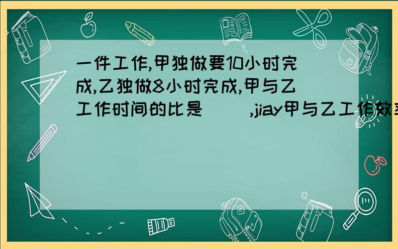 一件工作,甲独做要10小时完成,乙独做8小时完成,甲与乙工作时间的比是（ ）,jiay甲与乙工作效率的比是?