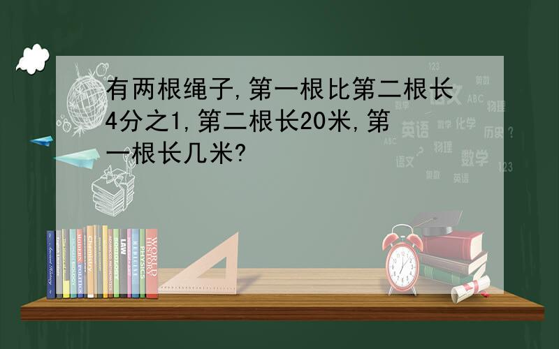 有两根绳子,第一根比第二根长4分之1,第二根长20米,第一根长几米?