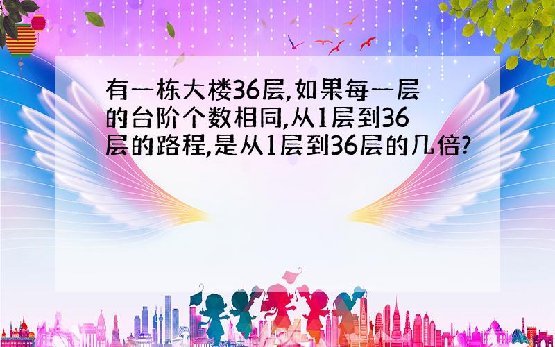 有一栋大楼36层,如果每一层的台阶个数相同,从1层到36层的路程,是从1层到36层的几倍?