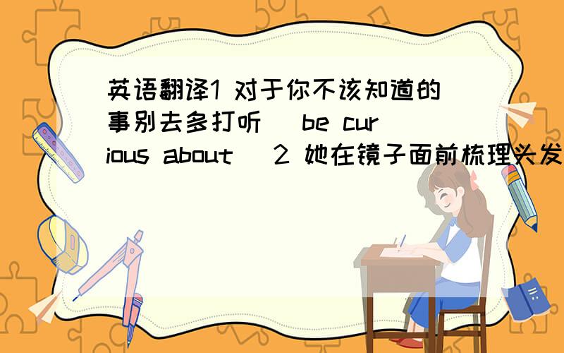 英语翻译1 对于你不该知道的事别去多打听 （be curious about ）2 她在镜子面前梳理头发