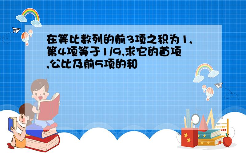 在等比数列的前3项之积为1,第4项等于1/9,求它的首项,公比及前5项的和