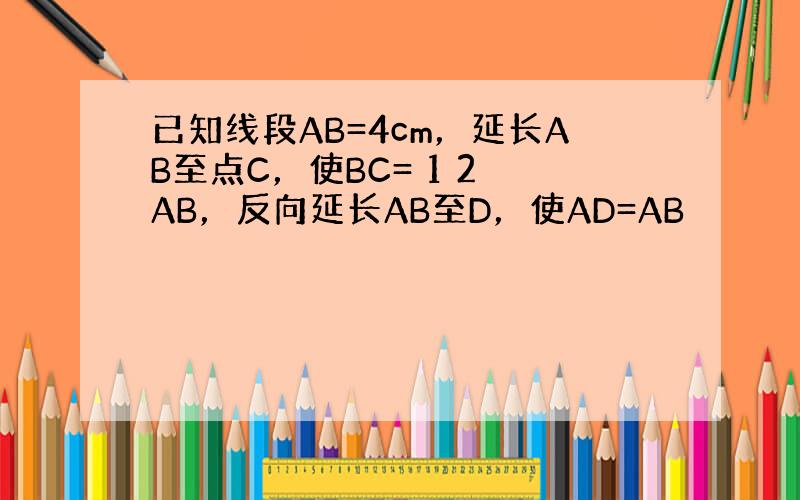 已知线段AB=4cm，延长AB至点C，使BC= 1 2 AB，反向延长AB至D，使AD=AB