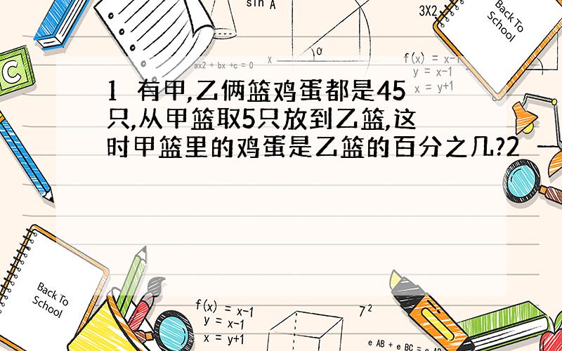 1　有甲,乙俩篮鸡蛋都是45只,从甲篮取5只放到乙篮,这时甲篮里的鸡蛋是乙篮的百分之几?2　一只鸡质量是