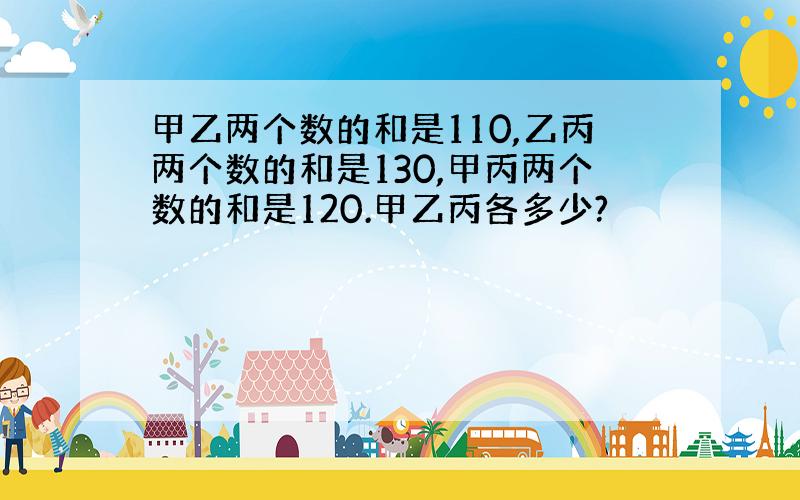 甲乙两个数的和是110,乙丙两个数的和是130,甲丙两个数的和是120.甲乙丙各多少?