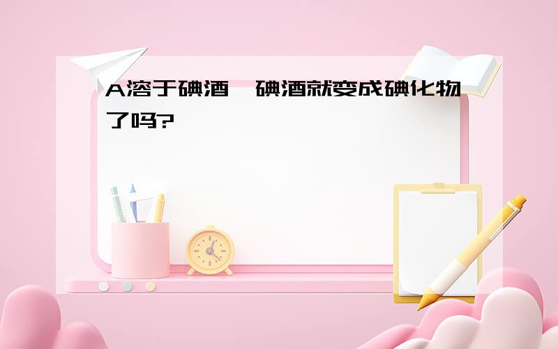 A溶于碘酒,碘酒就变成碘化物了吗?