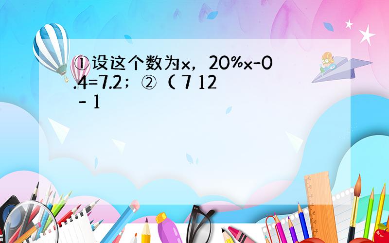 ①设这个数为x，20%x-0.4=7.2；②（ 7 12 - 1