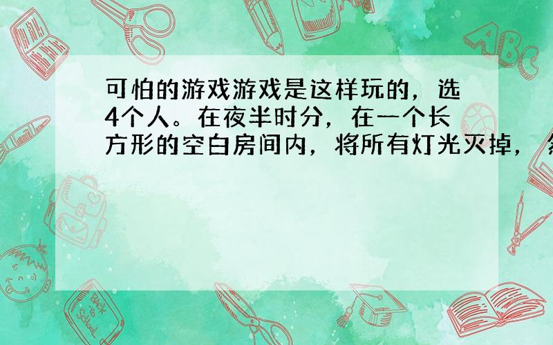 可怕的游戏游戏是这样玩的，选4个人。在夜半时分，在一个长方形的空白房间内，将所有灯光灭掉， 然后在房间的4个角，每个角站