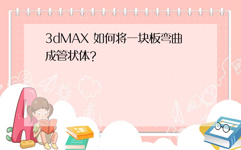 3dMAX 如何将一块板弯曲成管状体?