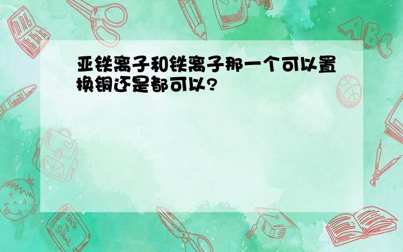 亚铁离子和铁离子那一个可以置换铜还是都可以?