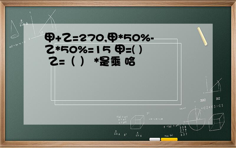 甲+乙=270,甲*50%-乙*50%=15 甲=( ) 乙=（ ） *是乘 哈