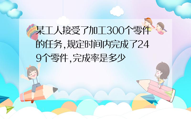 某工人接受了加工300个零件的任务,规定时间内完成了249个零件,完成率是多少