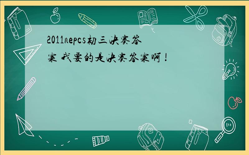 2011nepcs初三决赛答案 我要的是决赛答案啊 !