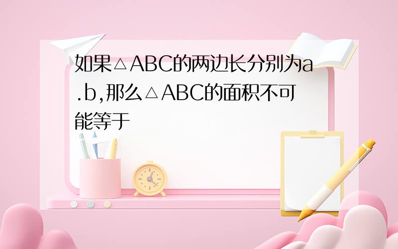 如果△ABC的两边长分别为a.b,那么△ABC的面积不可能等于