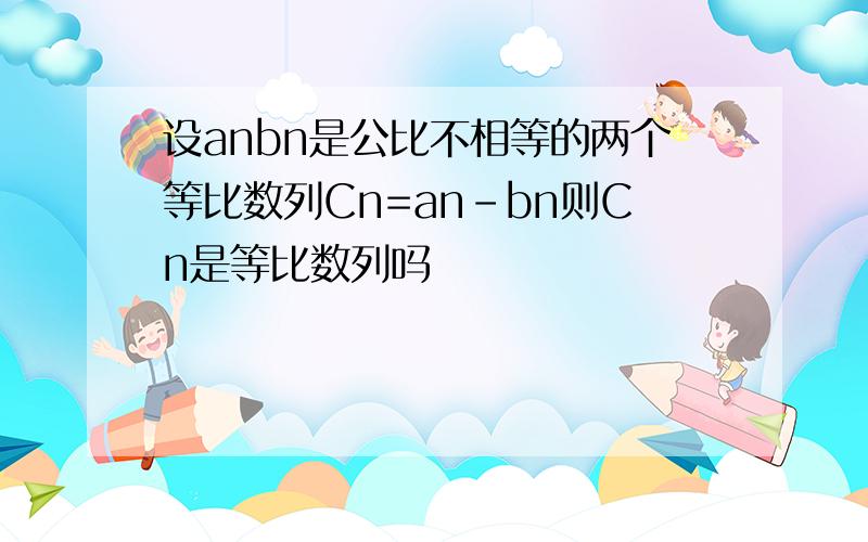 设anbn是公比不相等的两个等比数列Cn=an-bn则Cn是等比数列吗