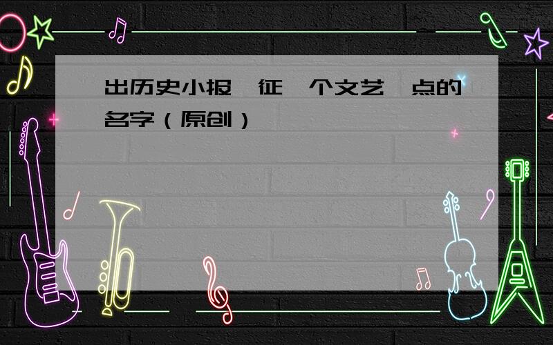 出历史小报,征一个文艺一点的名字（原创）