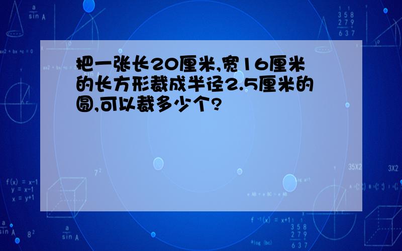 把一张长20厘米,宽16厘米的长方形裁成半径2.5厘米的圆,可以裁多少个?