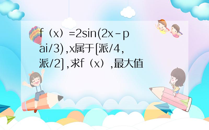 f（x）=2sin(2x-pai/3),x属于[派/4,派/2],求f（x）,最大值