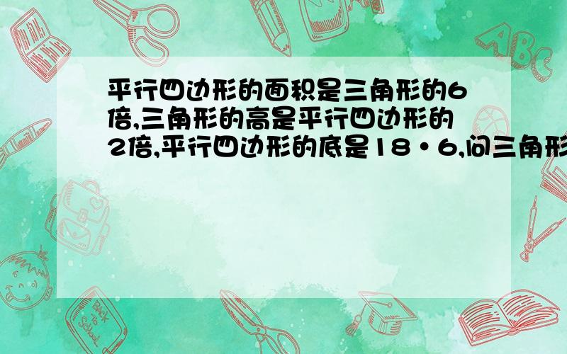 平行四边形的面积是三角形的6倍,三角形的高是平行四边形的2倍,平行四边形的底是18·6,问三角形的底是多少