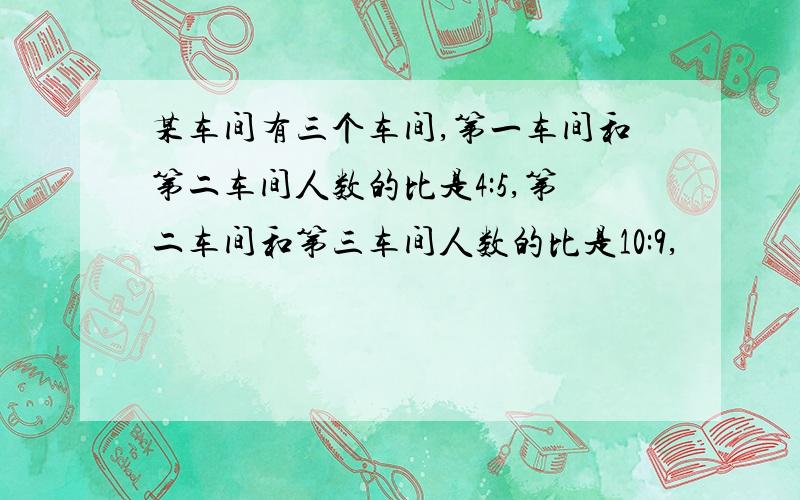 某车间有三个车间,第一车间和第二车间人数的比是4:5,第二车间和第三车间人数的比是10:9,