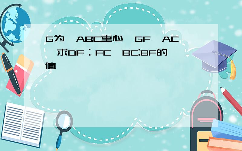 G为△ABC重心,GF‖AC,求DF：FC,BC:BF的值