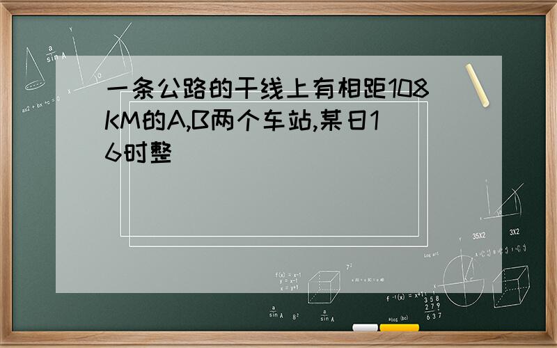 一条公路的干线上有相距108KM的A,B两个车站,某日16时整