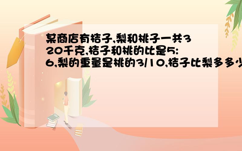 某商店有桔子,梨和桃子一共320千克,桔子和桃的比是5:6,梨的重量是桃的3/10,桔子比梨多多少千克?