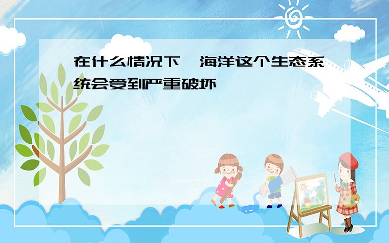 在什么情况下,海洋这个生态系统会受到严重破坏