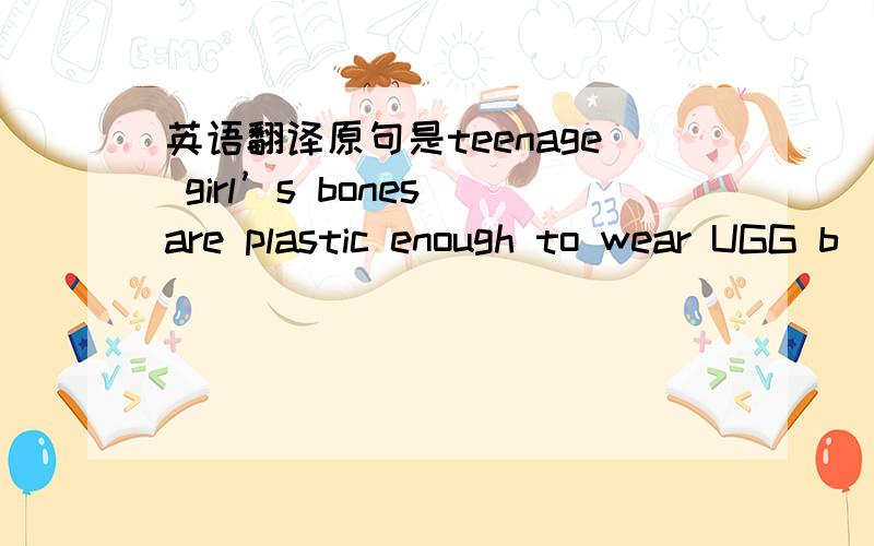 英语翻译原句是teenage girl’s bones are plastic enough to wear UGG b