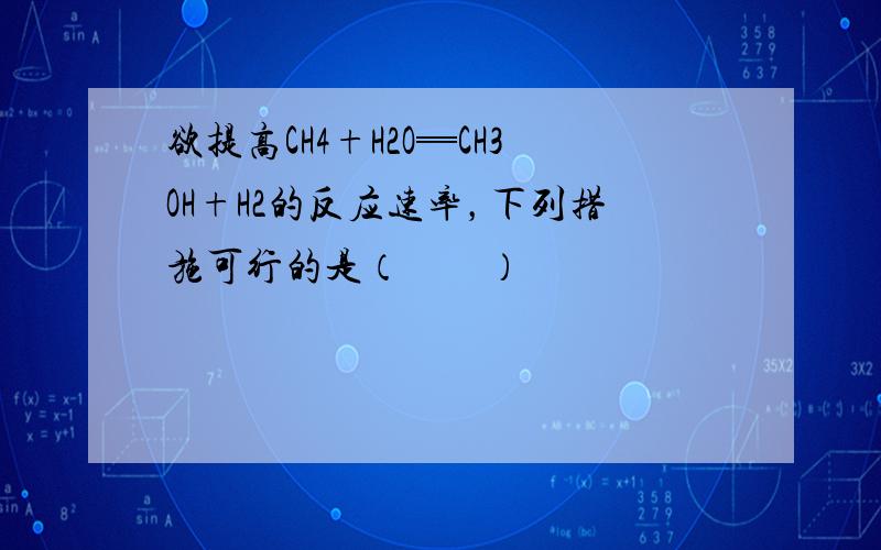 欲提高CH4+H2O═CH3OH+H2的反应速率，下列措施可行的是（　　）