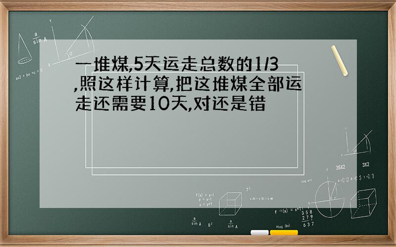 一堆煤,5天运走总数的1/3,照这样计算,把这堆煤全部运走还需要10天,对还是错