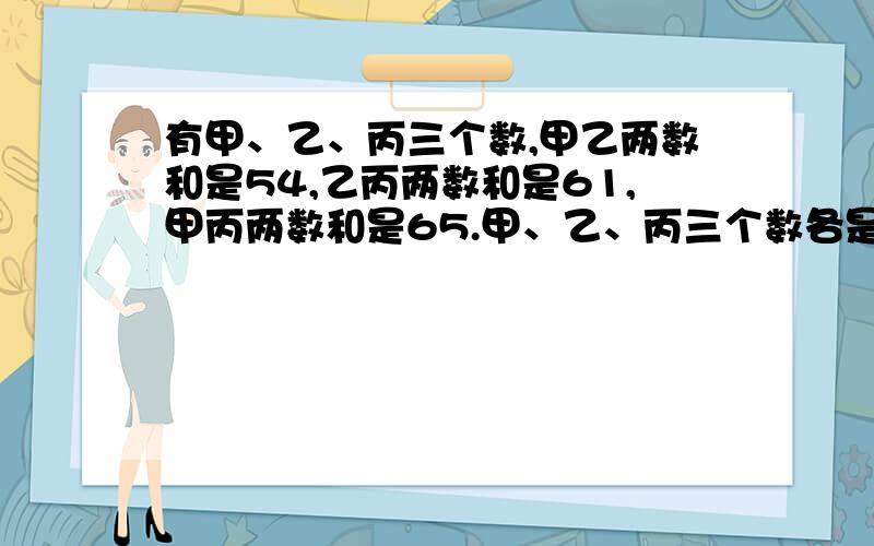 有甲、乙、丙三个数,甲乙两数和是54,乙丙两数和是61,甲丙两数和是65.甲、乙、丙三个数各是多少?