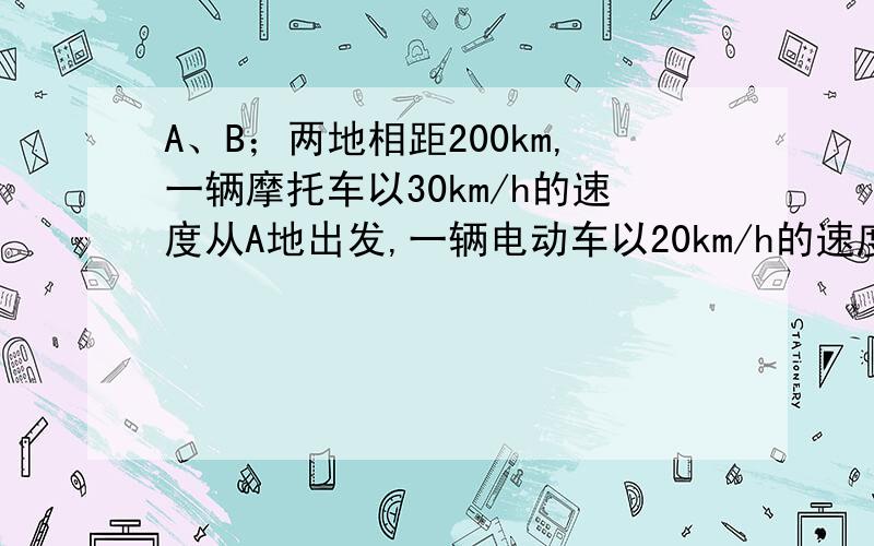 A、B；两地相距200km,一辆摩托车以30km/h的速度从A地出发,一辆电动车以20km/h的速度B地出发,两车相向而