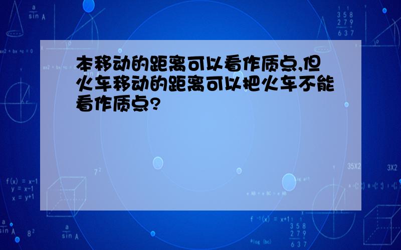 本移动的距离可以看作质点,但火车移动的距离可以把火车不能看作质点?