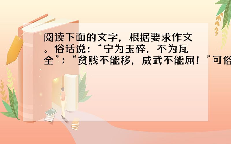 阅读下面的文字，根据要求作文。俗话说：“宁为玉碎，不为瓦全”；“贫贱不能移，威武不能屈！”可俗话又