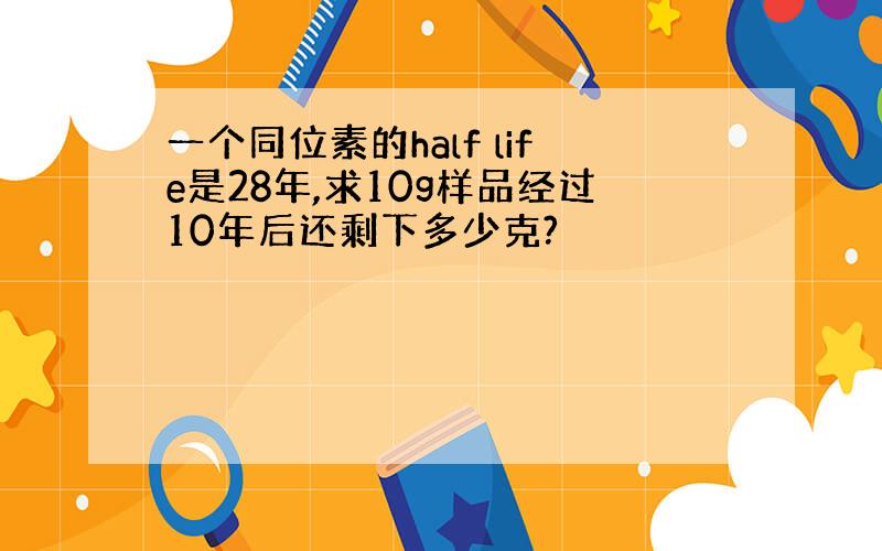 一个同位素的half life是28年,求10g样品经过10年后还剩下多少克?