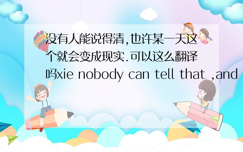 没有人能说得清,也许某一天这个就会变成现实.可以这么翻译吗xie nobody can tell that ,and p