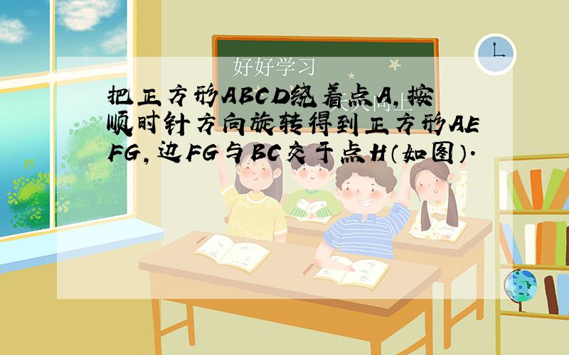 把正方形ABCD绕着点A，按顺时针方向旋转得到正方形AEFG，边FG与BC交于点H（如图）．