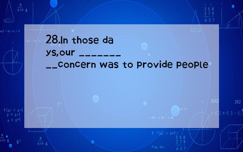 28.In those days,our _________concern was to provide people