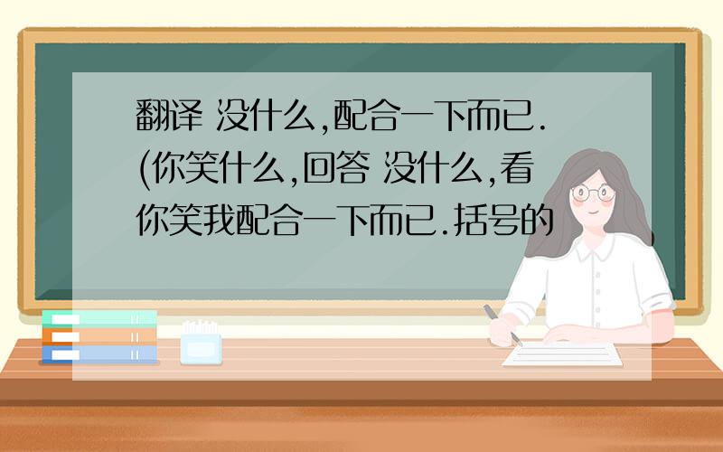 翻译 没什么,配合一下而已.(你笑什么,回答 没什么,看你笑我配合一下而已.括号的