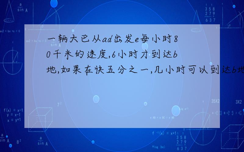 一辆大巴从ad出发e每小时80千米的速度,6小时才到达b地,如果在快五分之一,几小时可以到达b地?