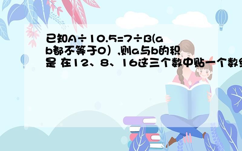 已知A÷10.5=7÷B(ab都不等于0）,则a与b的积是 在12、8、16这三个数中贴一个数组成比例,这个数可以是