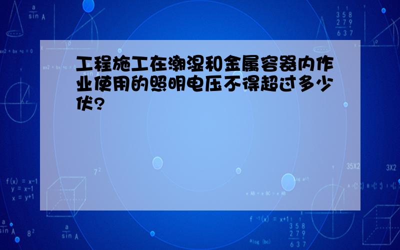 工程施工在潮湿和金属容器内作业使用的照明电压不得超过多少伏?