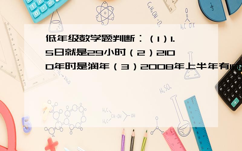 低年级数学题判断：（1）1.5日就是29小时（2）2100年时是润年（3）2008年上半年有182天（4）下午5时用24