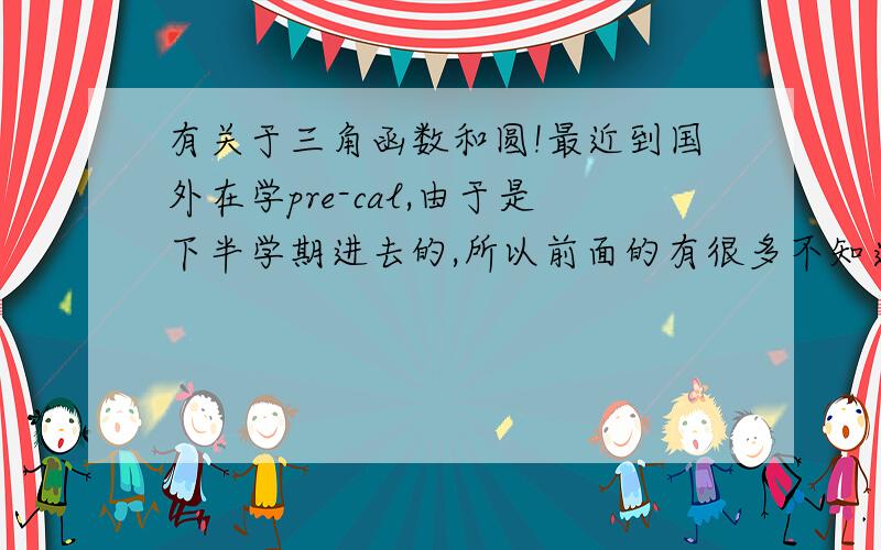 有关于三角函数和圆!最近到国外在学pre-cal,由于是下半学期进去的,所以前面的有很多不知道,就这么一知半解的学了,最