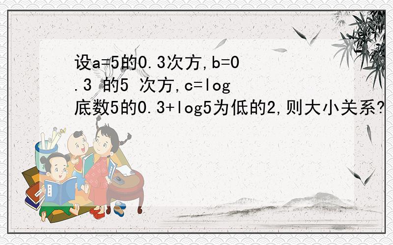 设a=5的0.3次方,b=0.3 的5 次方,c=log底数5的0.3+log5为低的2,则大小关系?