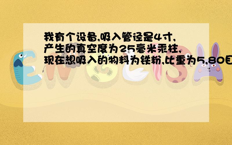 我有个设备,吸入管径是4寸,产生的真空度为25毫米汞柱,现在想吸入的物料为铁粉,比重为5,80目