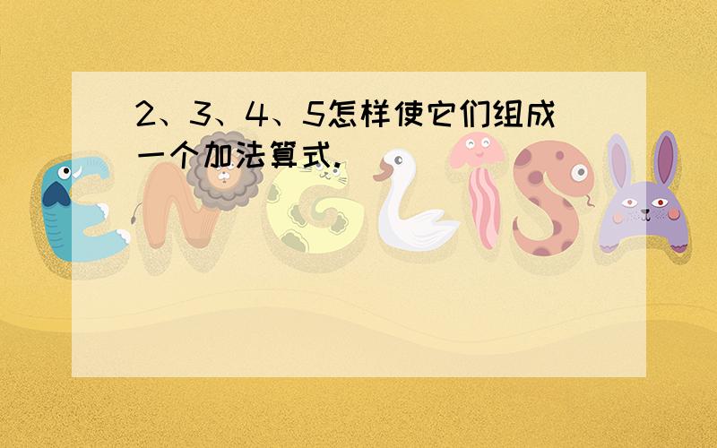 2、3、4、5怎样使它们组成一个加法算式.