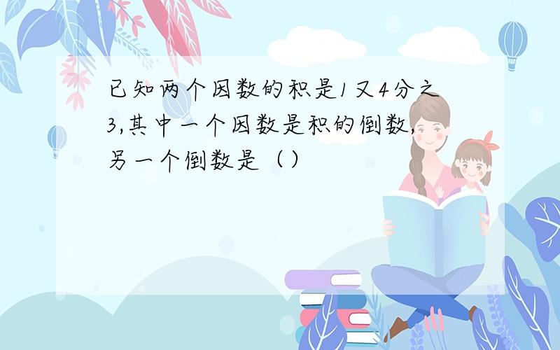 已知两个因数的积是1又4分之3,其中一个因数是积的倒数,另一个倒数是（）