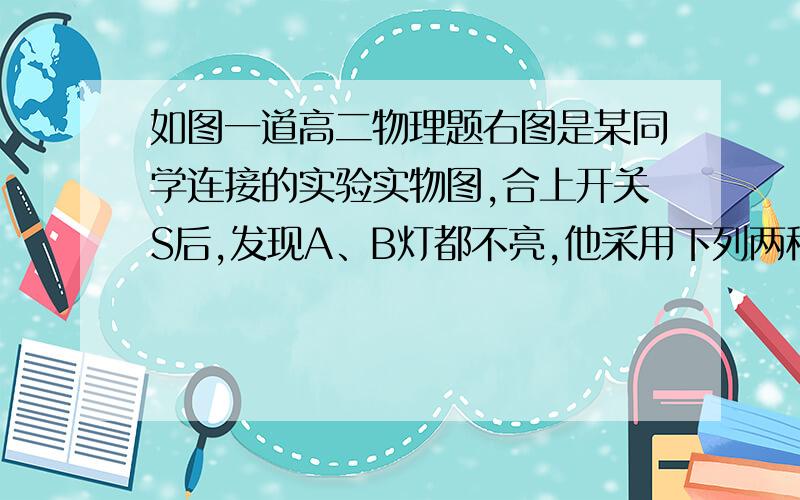 如图一道高二物理题右图是某同学连接的实验实物图,合上开关S后,发现A、B灯都不亮,他采用下列两种方法检查故障：就图中的这