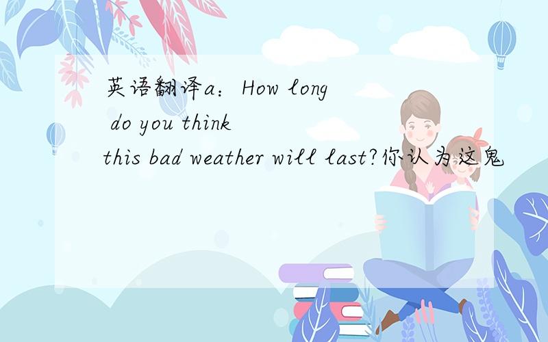 英语翻译a：How long do you think this bad weather will last?你认为这鬼